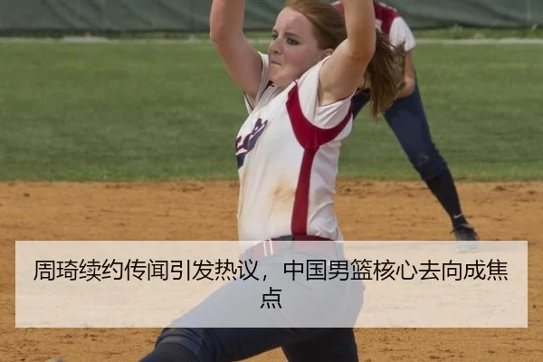 周琦续约传闻引发热议，中国男篮核心去向成焦点